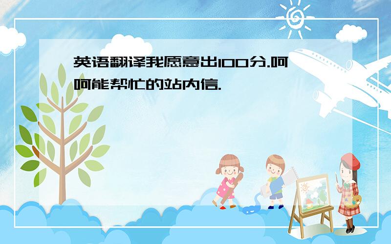 英语翻译我愿意出100分.呵呵能帮忙的站内信.