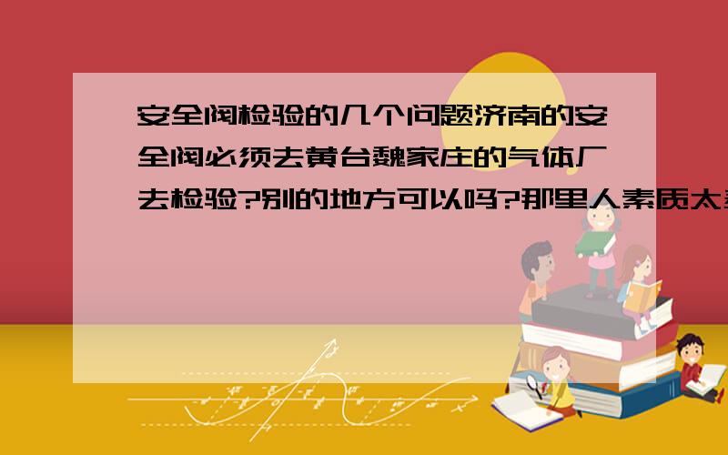 安全阀检验的几个问题济南的安全阀必须去黄台魏家庄的气体厂去检验?别的地方可以吗?那里人素质太差了,如果有的话请推荐一家吧