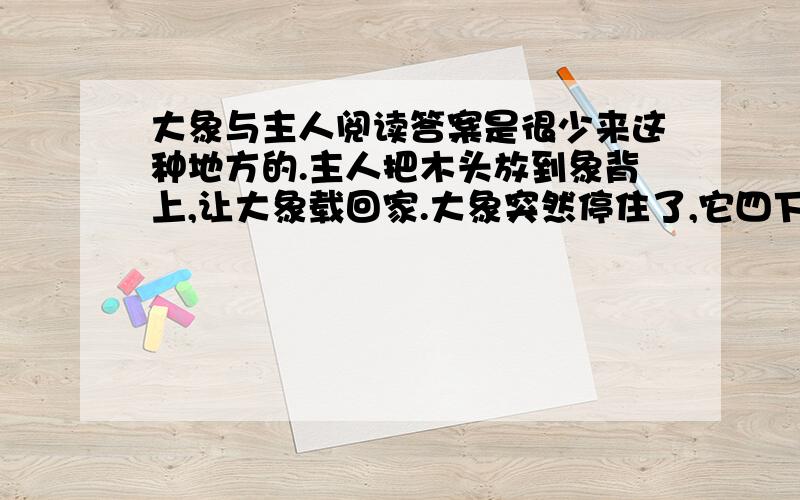 大象与主人阅读答案是很少来这种地方的.主人把木头放到象背上,让大象载回家.大象突然停住了,它四下探望着,耳朵抖动着,接着