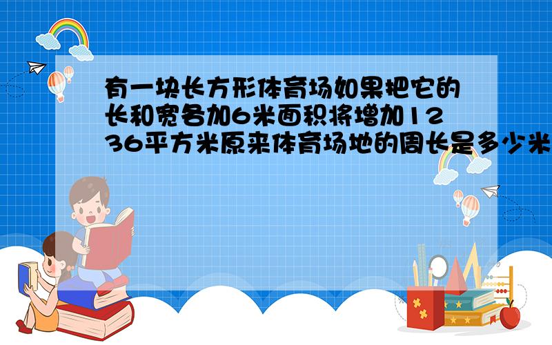 有一块长方形体育场如果把它的长和宽各加6米面积将增加1236平方米原来体育场地的周长是多少米?