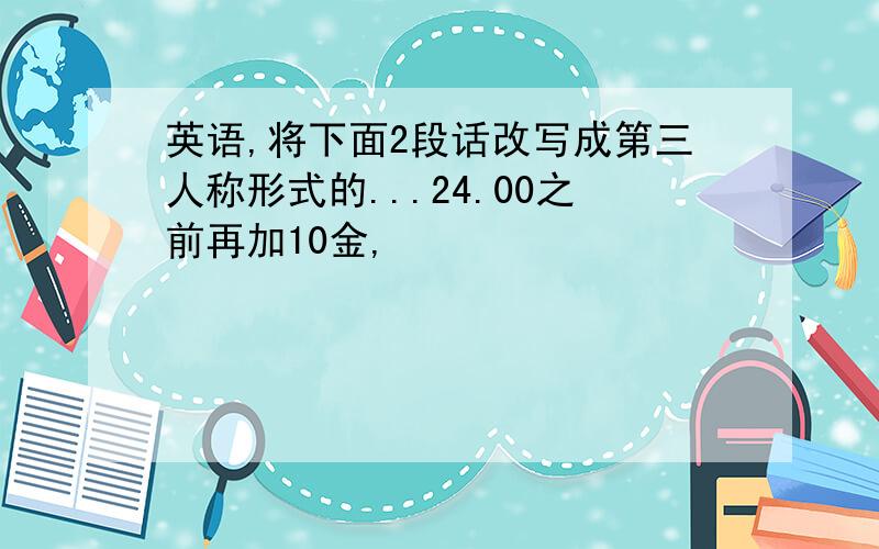 英语,将下面2段话改写成第三人称形式的...24.00之前再加10金,