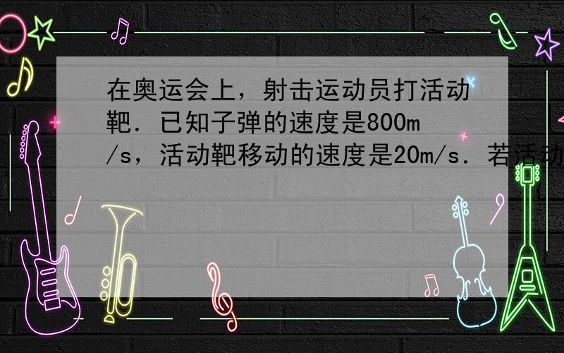 在奥运会上，射击运动员打活动靶．已知子弹的速度是800m/s，活动靶移动的速度是20m/s．若活动靶移动的方向和射击方向