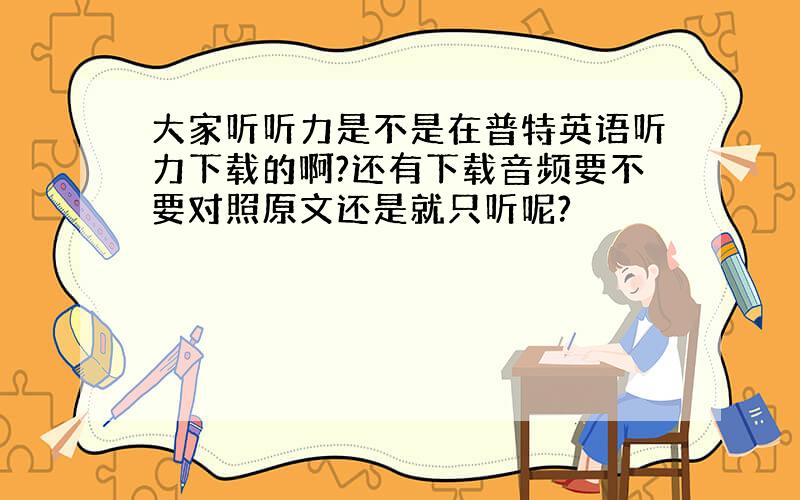 大家听听力是不是在普特英语听力下载的啊?还有下载音频要不要对照原文还是就只听呢?