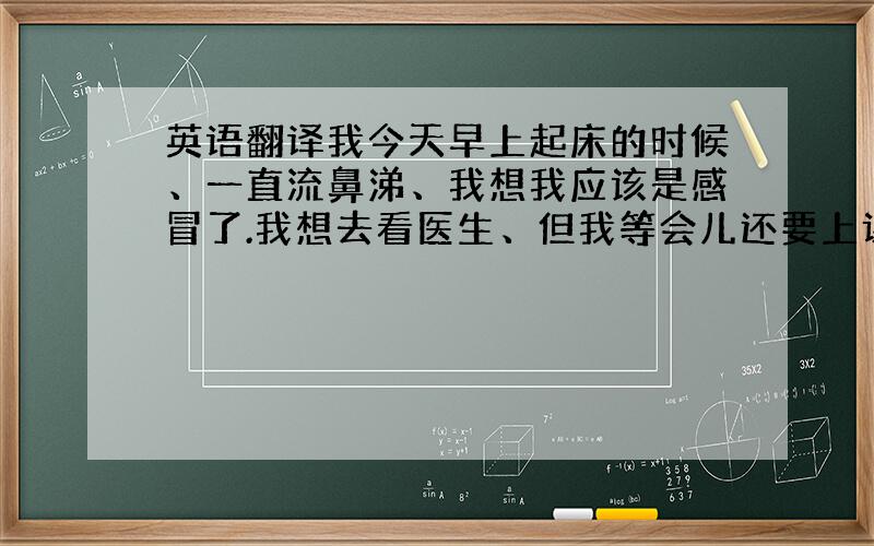 英语翻译我今天早上起床的时候、一直流鼻涕、我想我应该是感冒了.我想去看医生、但我等会儿还要上课、所以我吃了两粒药就去上学