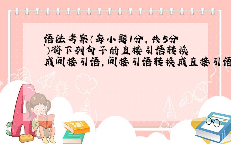 语法考察（每小题1分，共5分`）将下列句子的直接引语转换成间接引语，间接引语转换成直接引语