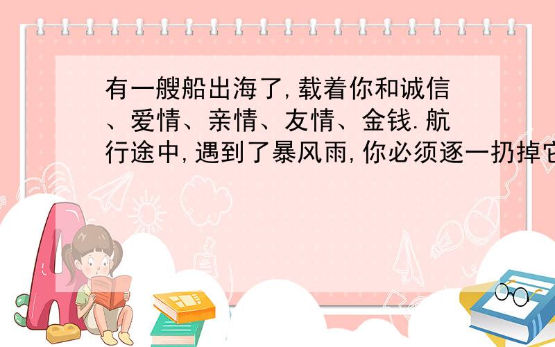 有一艘船出海了,载着你和诚信、爱情、亲情、友情、金钱.航行途中,遇到了暴风雨,你必须逐一扔掉它们,才能保证不翻船.你会按