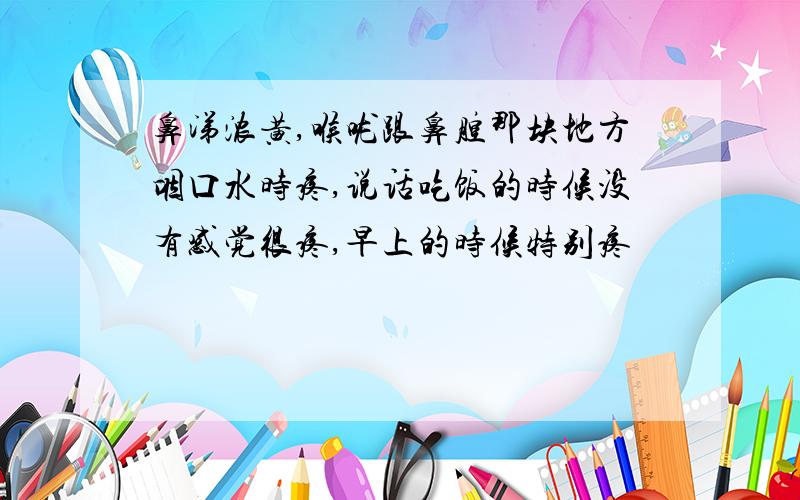 鼻涕浓黄,喉咙跟鼻腔那块地方咽口水时疼,说话吃饭的时候没有感觉很疼,早上的时候特别疼