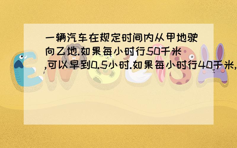 一辆汽车在规定时间内从甲地驶向乙地.如果每小时行50千米,可以早到0.5小时.如果每小时行40千米,就迟到