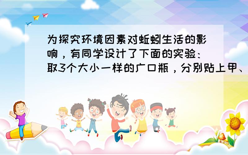 为探究环境因素对蚯蚓生活的影响，有同学设计了下面的实验：取3个大小一样的广口瓶，分别贴上甲、乙、丙标签．在甲、丙瓶中放入