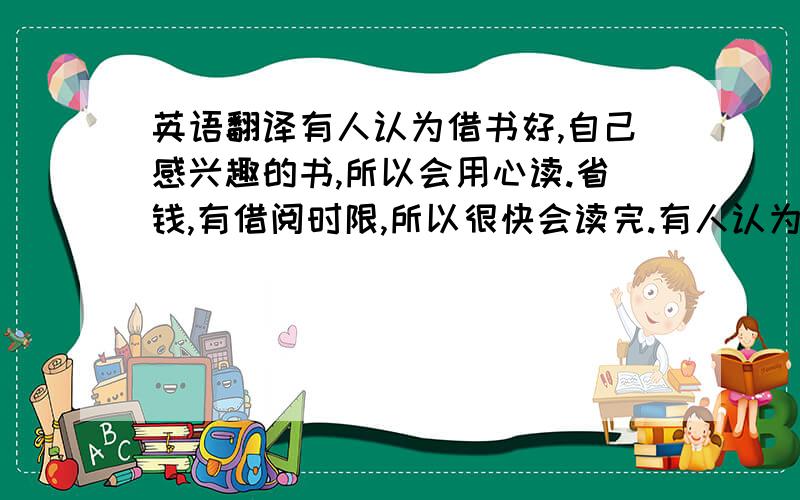 英语翻译有人认为借书好,自己感兴趣的书,所以会用心读.省钱,有借阅时限,所以很快会读完.有人认为买书好随时需要看且可在书