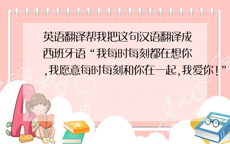 英语翻译帮我把这句汉语翻译成西班牙语“我每时每刻都在想你,我愿意每时每刻和你在一起,我爱你!”