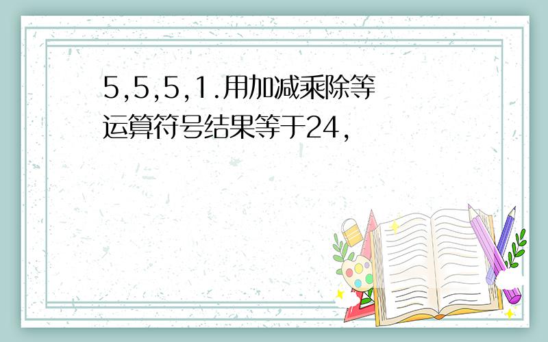 5,5,5,1.用加减乘除等运算符号结果等于24,