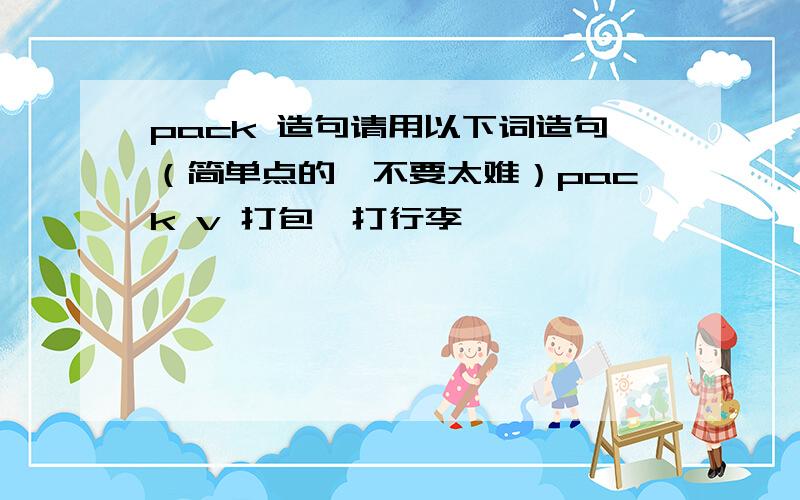 pack 造句请用以下词造句（简单点的,不要太难）pack v 打包,打行李