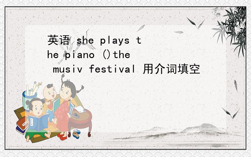 英语 she plays the piano ()the musiv festival 用介词填空