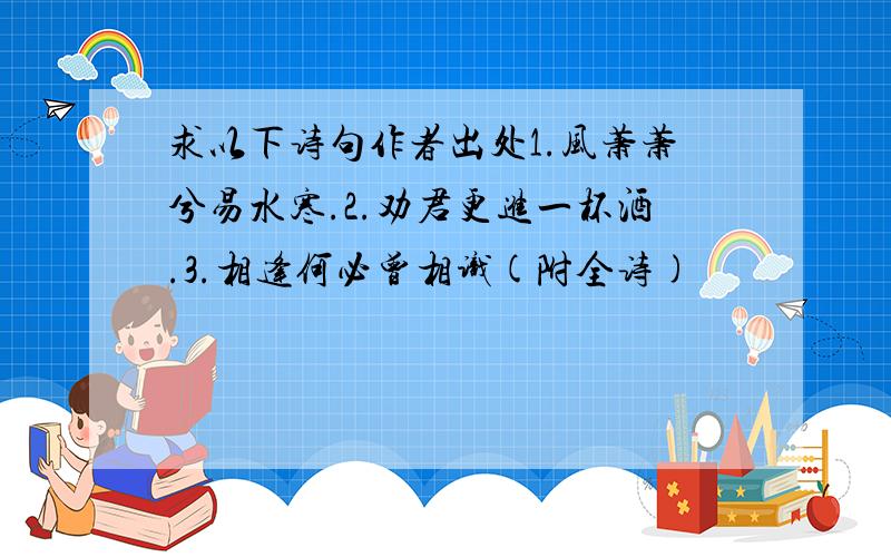 求以下诗句作者出处1.风萧萧兮易水寒.2.劝君更进一杯酒.3.相逢何必曾相识(附全诗)