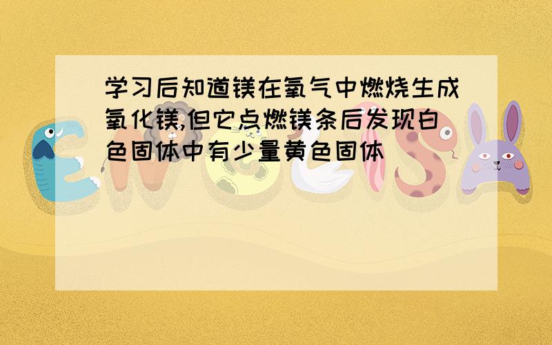 学习后知道镁在氧气中燃烧生成氧化镁,但它点燃镁条后发现白色固体中有少量黄色固体