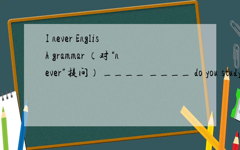 I never English grammar （对“never”提问） ____ ____ do you study