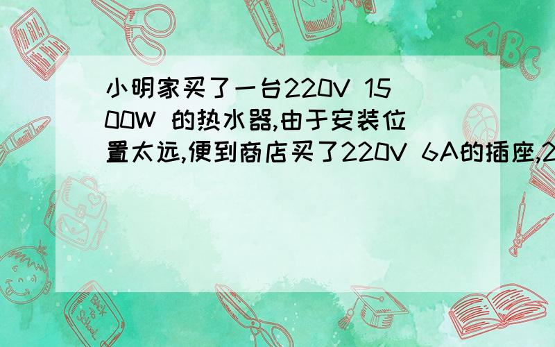 小明家买了一台220V 1500W 的热水器,由于安装位置太远,便到商店买了220V 6A的插座,220V 10A 的插