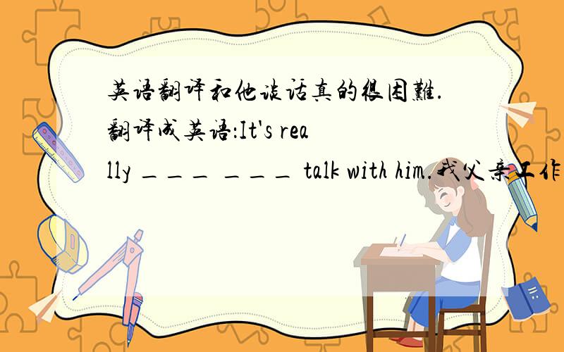 英语翻译和他谈话真的很困难.翻译成英语：It's really ___ ___ talk with him.我父亲工作非