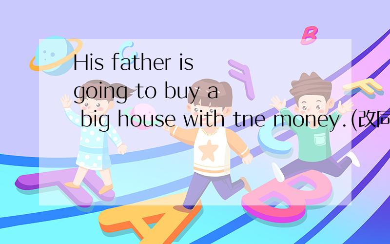 His father is going to buy a big house with tne money.(改同义句)