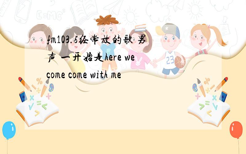 fm103.5经常放的歌 男声 一开始是here we come come with me