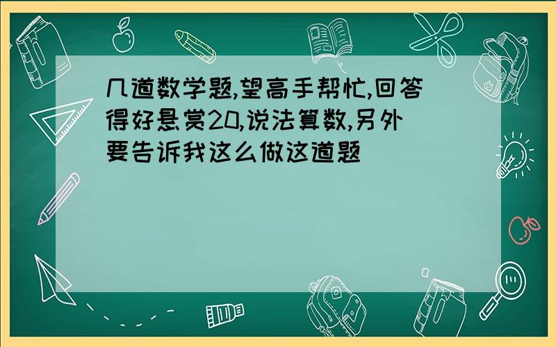 几道数学题,望高手帮忙,回答得好悬赏20,说法算数,另外要告诉我这么做这道题