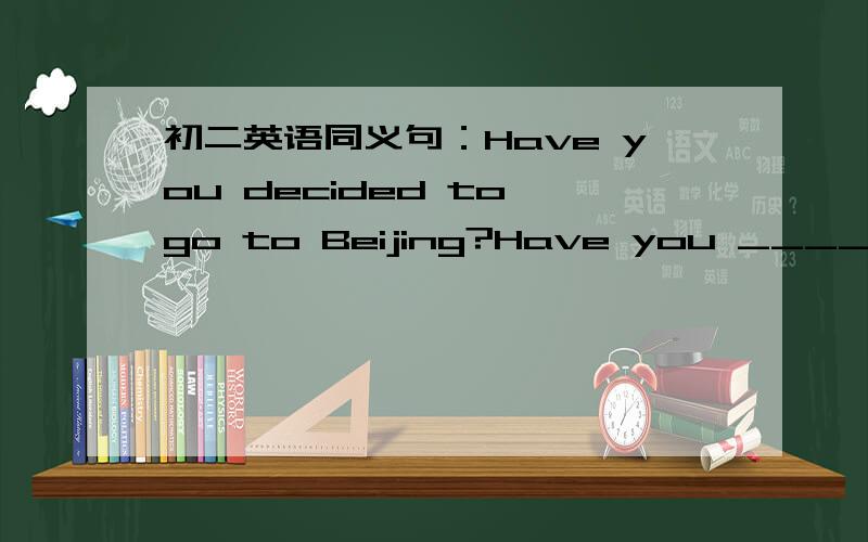 初二英语同义句：Have you decided to go to Beijing?Have you _____ ___