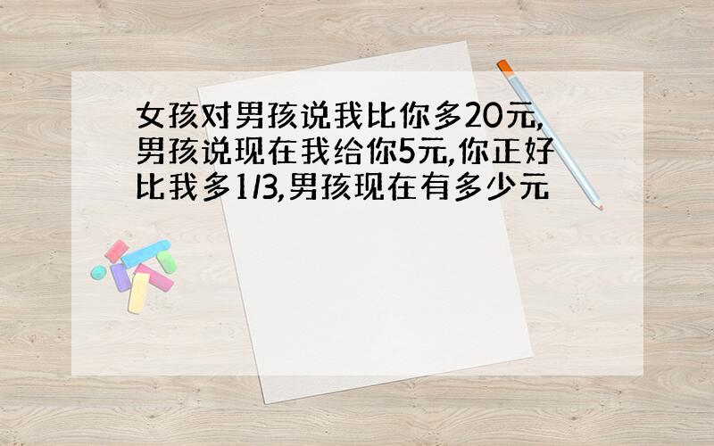 女孩对男孩说我比你多20元,男孩说现在我给你5元,你正好比我多1/3,男孩现在有多少元