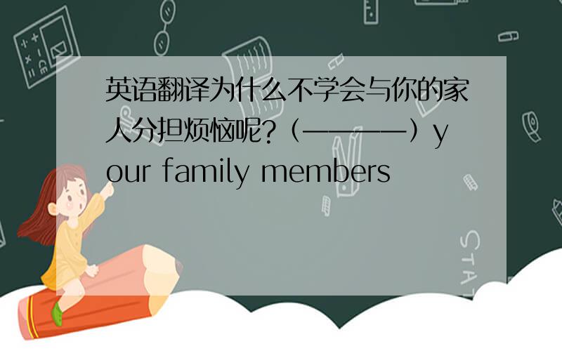 英语翻译为什么不学会与你的家人分担烦恼呢?（————）your family members