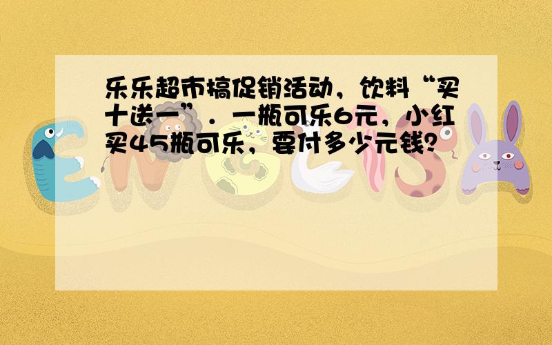 乐乐超市搞促销活动，饮料“买十送一”．一瓶可乐6元，小红买45瓶可乐，要付多少元钱？