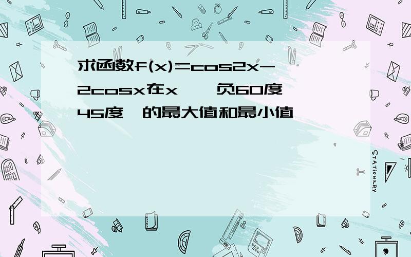 求函数f(x)=cos2x-2cosx在x∈〔负60度,45度〕的最大值和最小值