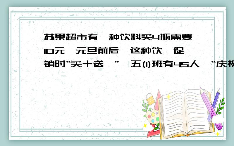 苏果超市有一种饮料买4瓶需要10元,元旦前后,这种饮稃促销时“买十送一”,五(1)班有45人,“庆祝元旦”活动每人一瓶这