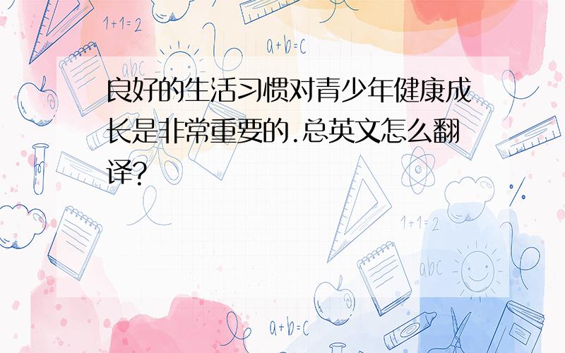 良好的生活习惯对青少年健康成长是非常重要的.总英文怎么翻译?