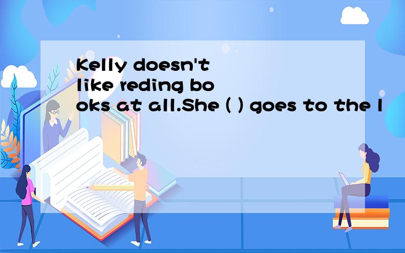 Kelly doesn't like reding books at all.She ( ) goes to the l