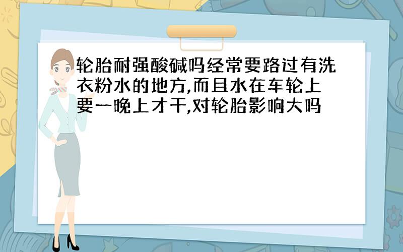 轮胎耐强酸碱吗经常要路过有洗衣粉水的地方,而且水在车轮上要一晚上才干,对轮胎影响大吗