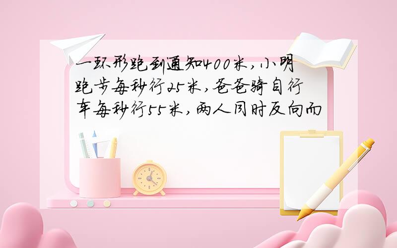 一环形跑到通知400米,小明跑步每秒行25米,爸爸骑自行车每秒行55米,两人同时反向而