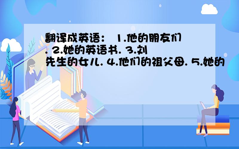 翻译成英语： 1.他的朋友们. 2.她的英语书. 3.刘先生的女儿. 4.他们的祖父母. 5.她的