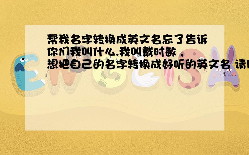 帮我名字转换成英文名忘了告诉你们我叫什么.我叫戴时敏 ,想把自己的名字转换成好听的英文名 请朋友们帮我出出主意.