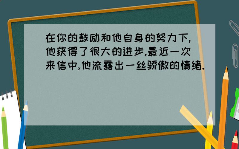 在你的鼓励和他自身的努力下,他获得了很大的进步.最近一次来信中,他流露出一丝骄傲的情绪.