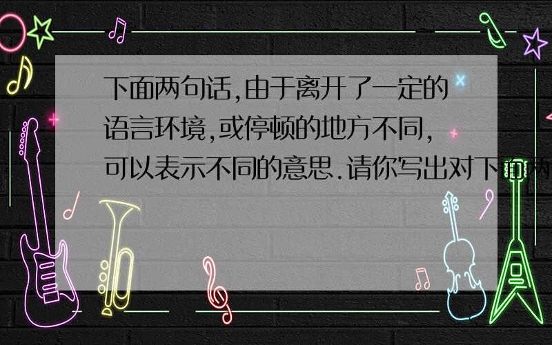 下面两句话,由于离开了一定的语言环境,或停顿的地方不同,可以表示不同的意思.请你写出对下面两句话的