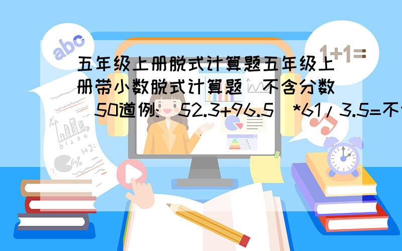 五年级上册脱式计算题五年级上册带小数脱式计算题(不含分数)50道例:(52.3+96.5)*61/3.5=不许抄别人的题