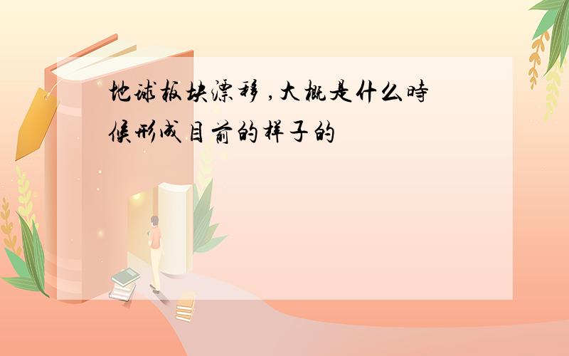 地球板块漂移 ,大概是什么时候形成目前的样子的