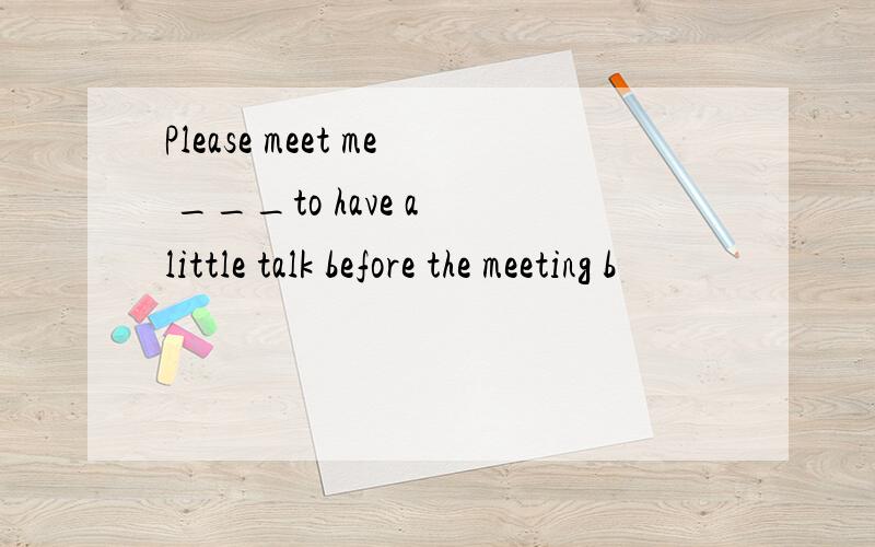 Please meet me ___to have a little talk before the meeting b