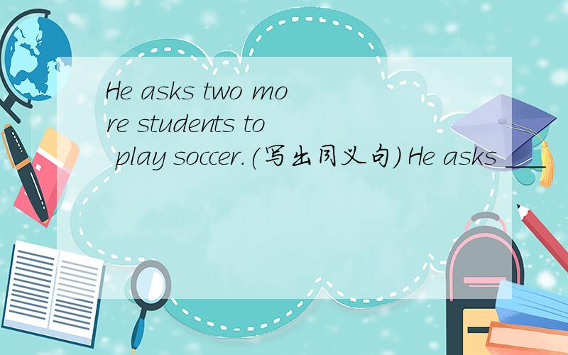 He asks two more students to play soccer.(写出同义句） He asks ___