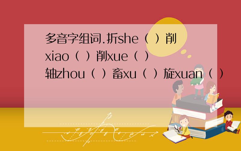 多音字组词.折she（ ）削xiao（ ）削xue（ ）轴zhou（ ）畜xu（ ）旋xuan（ ）