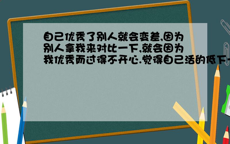 自己优秀了别人就会变差,因为别人拿我来对比一下,就会因为我优秀而过得不开心.觉得自己活的低下一些别人一对比下,就会因为我