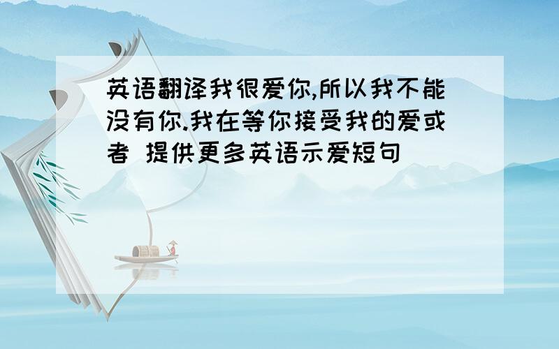 英语翻译我很爱你,所以我不能没有你.我在等你接受我的爱或者 提供更多英语示爱短句