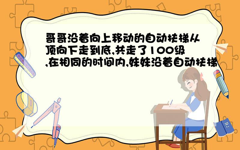 哥哥沿着向上移动的自动扶梯从顶向下走到底,共走了100级,在相同的时间内,妹妹沿着自动扶梯