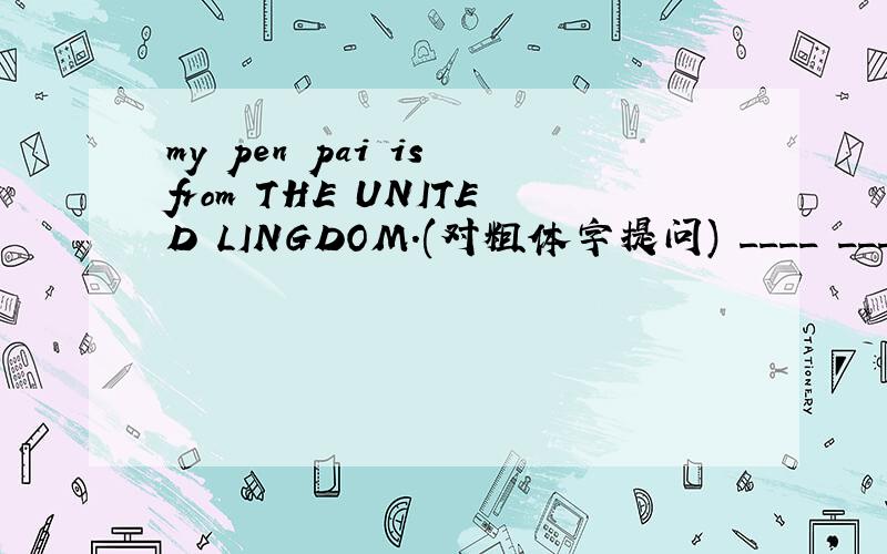 my pen pai is from THE UNITED LINGDOM.(对粗体字提问) ____ _____you