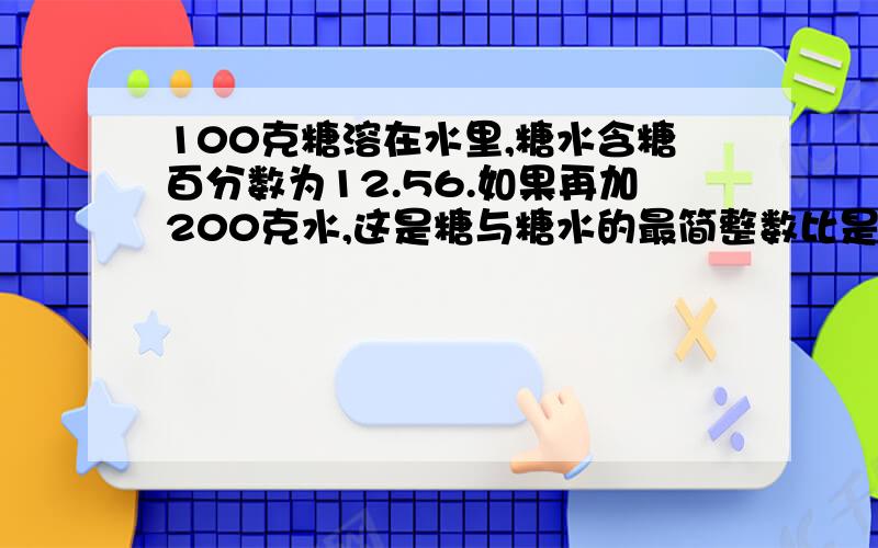 100克糖溶在水里,糖水含糖百分数为12.56.如果再加200克水,这是糖与糖水的最简整数比是（）